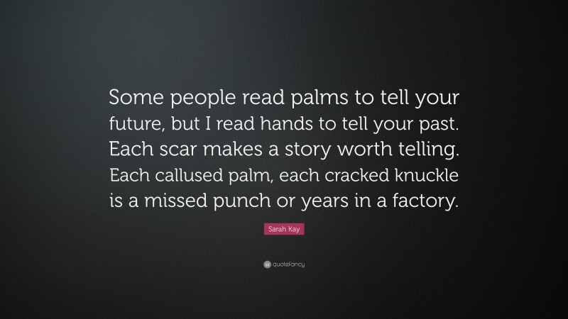Sarah Kay Quote: “Some people read palms to tell your future, but I read hands to tell your past. Each scar makes a story worth telling. Each callused palm, each cracked knuckle is a missed punch or years in a factory.”