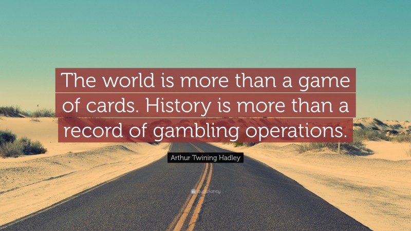 Arthur Twining Hadley Quote: “The world is more than a game of cards. History is more than a record of gambling operations.”