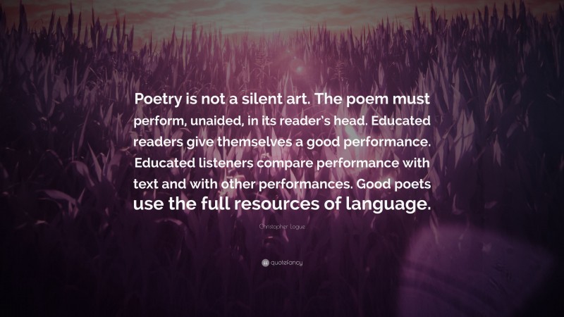 Christopher Logue Quote: “Poetry is not a silent art. The poem must perform, unaided, in its reader’s head. Educated readers give themselves a good performance. Educated listeners compare performance with text and with other performances. Good poets use the full resources of language.”