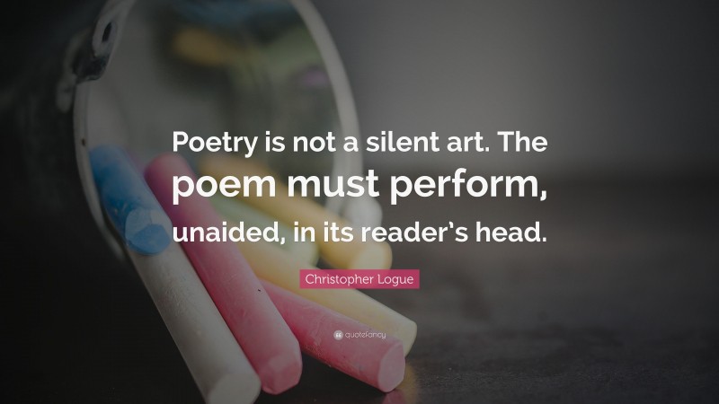 Christopher Logue Quote: “Poetry is not a silent art. The poem must perform, unaided, in its reader’s head.”