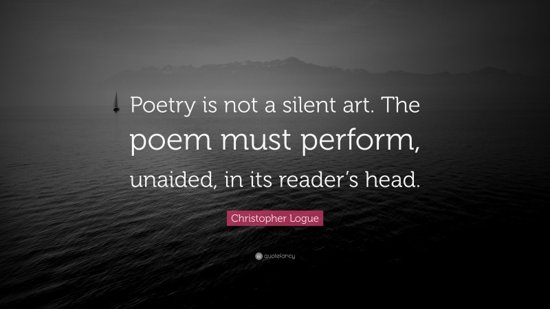 Christopher Logue Quote: “Poetry is not a silent art. The poem must perform, unaided, in its reader’s head.”