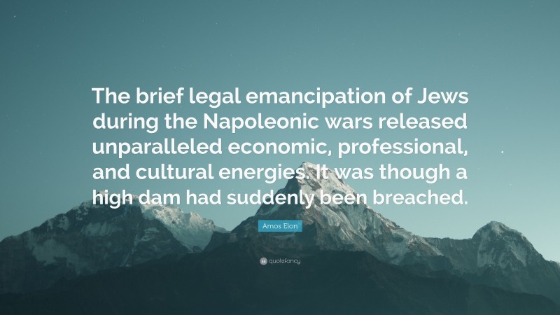 Amos Elon Quote: “The brief legal emancipation of Jews during the Napoleonic wars released unparalleled economic, professional, and cultural energies. It was though a high dam had suddenly been breached.”