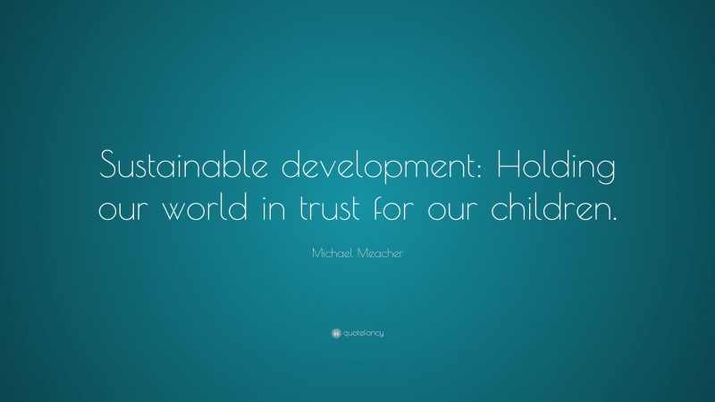 Michael Meacher Quote: “Sustainable development: Holding our world in trust for our children.”