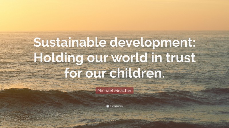 Michael Meacher Quote: “Sustainable development: Holding our world in trust for our children.”