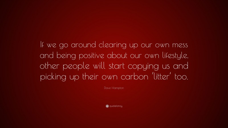 Dave Hampton Quote: “If we go around clearing up our own mess and being positive about our own lifestyle, other people will start copying us and picking up their own carbon ‘litter’ too.”