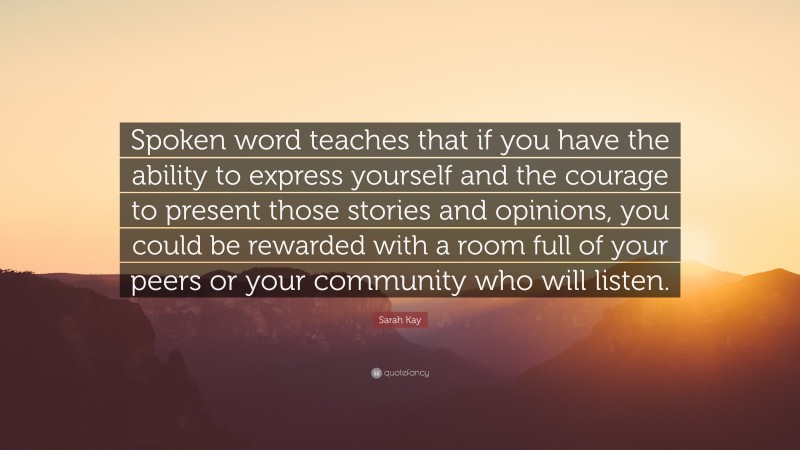 Sarah Kay Quote: “Spoken word teaches that if you have the ability to express yourself and the courage to present those stories and opinions, you could be rewarded with a room full of your peers or your community who will listen.”