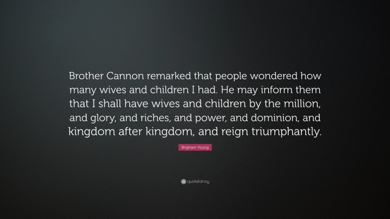 Brigham Young Quote: “Brother Cannon remarked that people wondered how many wives and children I had. He may inform them that I shall have wives and children by the million, and glory, and riches, and power, and dominion, and kingdom after kingdom, and reign triumphantly.”