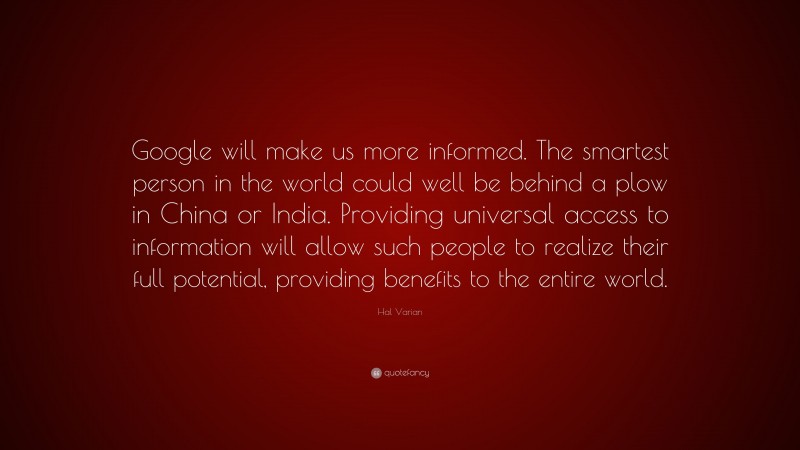 Hal Varian Quote: “Google will make us more informed. The smartest person in the world could well be behind a plow in China or India. Providing universal access to information will allow such people to realize their full potential, providing benefits to the entire world.”