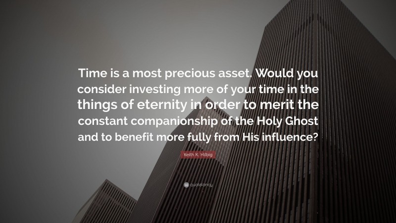 Keith K. Hilbig Quote: “Time is a most precious asset. Would you consider investing more of your time in the things of eternity in order to merit the constant companionship of the Holy Ghost and to benefit more fully from His influence?”