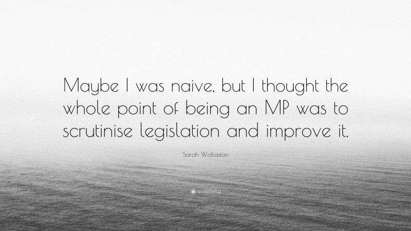 Sarah Wollaston Quote: “Maybe I was naive, but I thought the whole point of being an MP was to scrutinise legislation and improve it.”