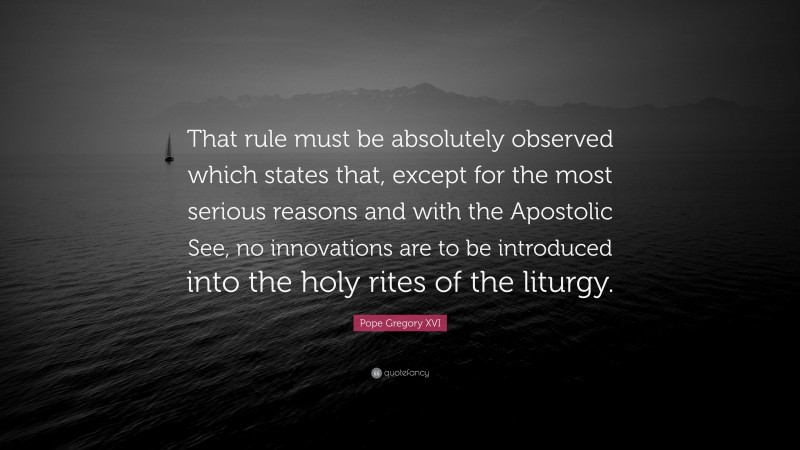 Pope Gregory XVI Quote: “That rule must be absolutely observed which states that, except for the most serious reasons and with the Apostolic See, no innovations are to be introduced into the holy rites of the liturgy.”