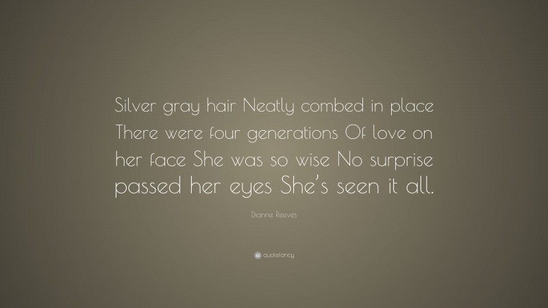 Dianne Reeves Quote: “Silver gray hair Neatly combed in place There were four generations Of love on her face She was so wise No surprise passed her eyes She’s seen it all.”