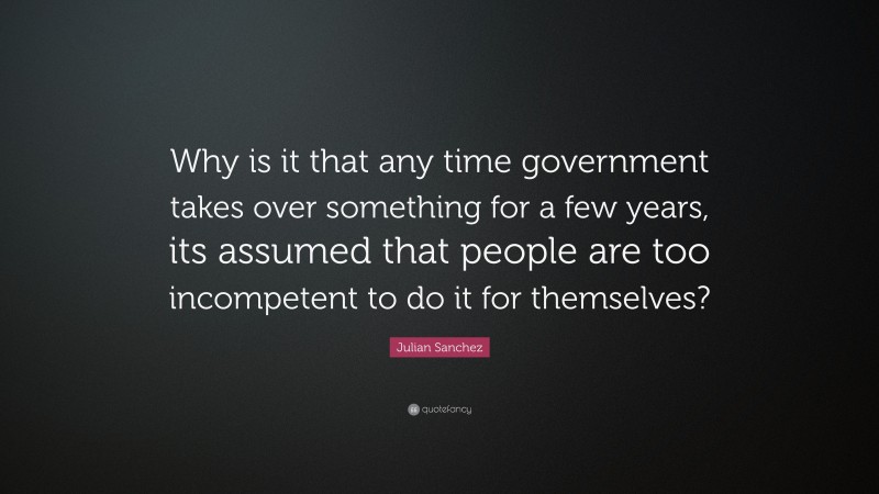 Julian Sanchez Quote: “Why is it that any time government takes over something for a few years, its assumed that people are too incompetent to do it for themselves?”