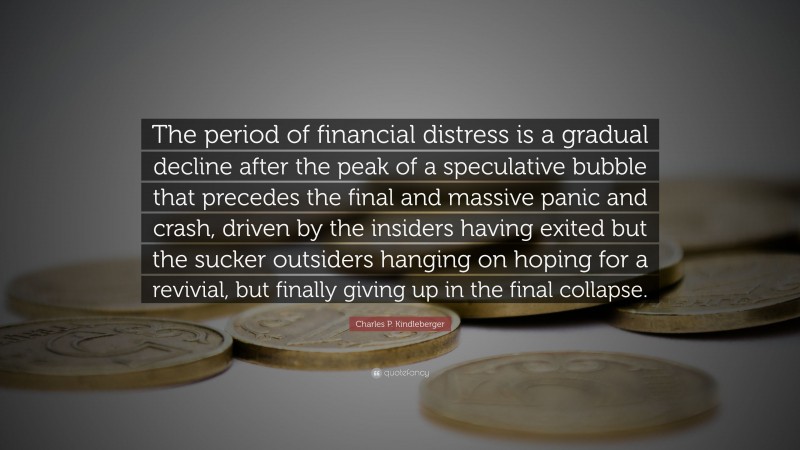Charles P. Kindleberger Quote: “The period of financial distress is a gradual decline after the peak of a speculative bubble that precedes the final and massive panic and crash, driven by the insiders having exited but the sucker outsiders hanging on hoping for a revivial, but finally giving up in the final collapse.”