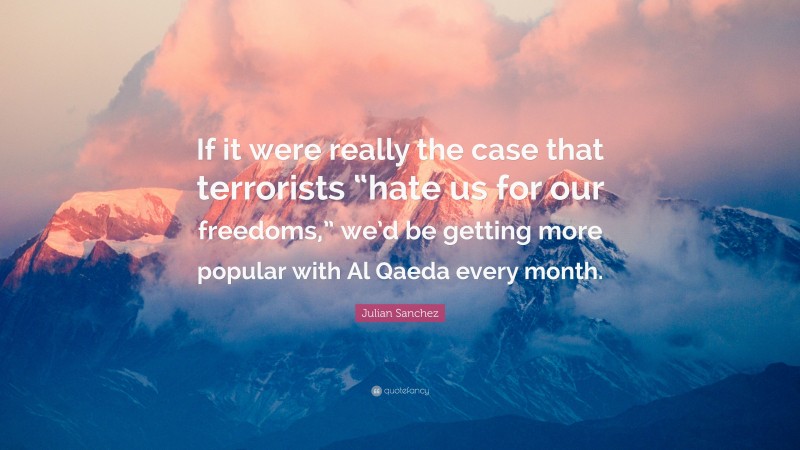 Julian Sanchez Quote: “If it were really the case that terrorists “hate us for our freedoms,” we’d be getting more popular with Al Qaeda every month.”