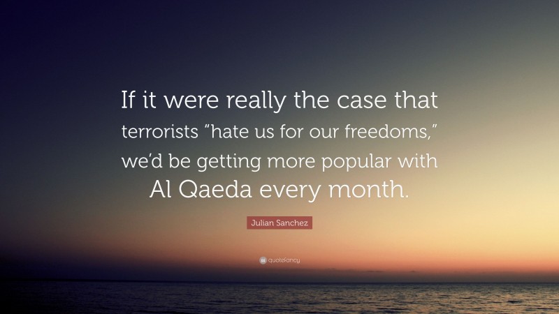 Julian Sanchez Quote: “If it were really the case that terrorists “hate us for our freedoms,” we’d be getting more popular with Al Qaeda every month.”