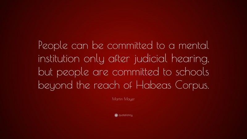 Martin Mayer Quote: “People can be committed to a mental institution only after judicial hearing, but people are committed to schools beyond the reach of Habeas Corpus.”