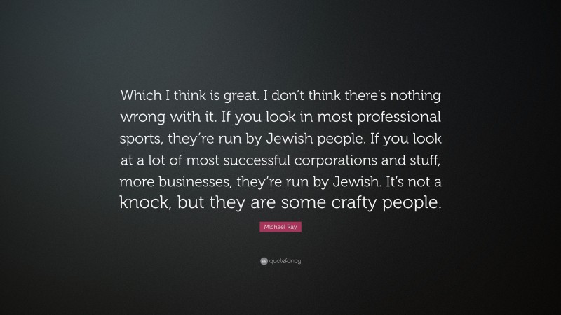 Michael Ray Quote: “Which I think is great. I don’t think there’s nothing wrong with it. If you look in most professional sports, they’re run by Jewish people. If you look at a lot of most successful corporations and stuff, more businesses, they’re run by Jewish. It’s not a knock, but they are some crafty people.”