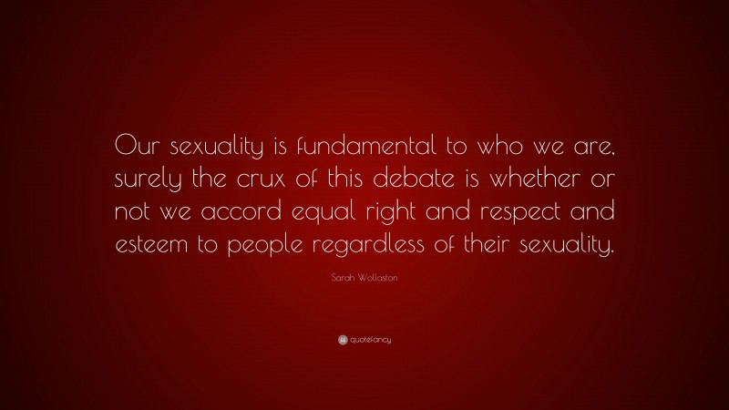 Sarah Wollaston Quote: “Our sexuality is fundamental to who we are, surely the crux of this debate is whether or not we accord equal right and respect and esteem to people regardless of their sexuality.”