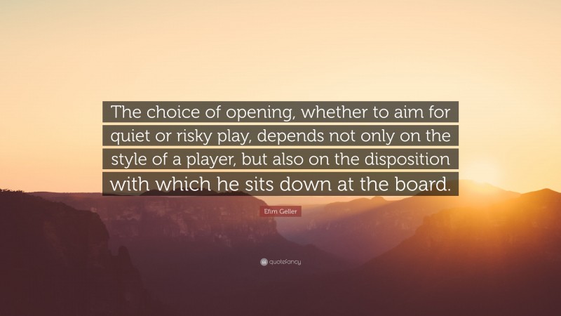 Efim Geller Quote: “The choice of opening, whether to aim for quiet or risky play, depends not only on the style of a player, but also on the disposition with which he sits down at the board.”