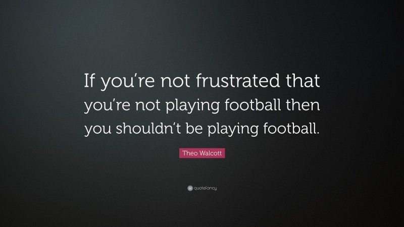 Theo Walcott Quote: “If you’re not frustrated that you’re not playing football then you shouldn’t be playing football.”
