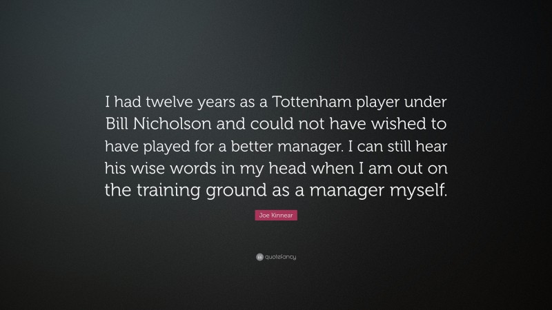 Joe Kinnear Quote: “I had twelve years as a Tottenham player under Bill Nicholson and could not have wished to have played for a better manager. I can still hear his wise words in my head when I am out on the training ground as a manager myself.”