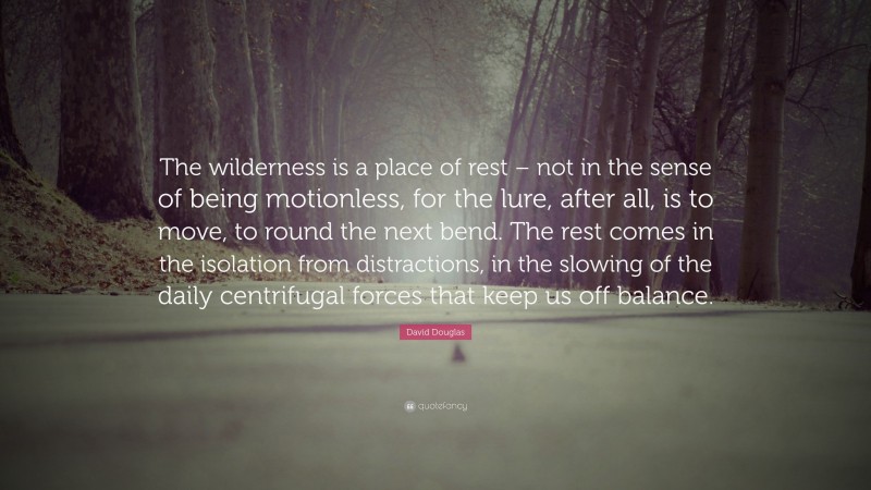 David Douglas Quote: “The wilderness is a place of rest – not in the sense of being motionless, for the lure, after all, is to move, to round the next bend. The rest comes in the isolation from distractions, in the slowing of the daily centrifugal forces that keep us off balance.”