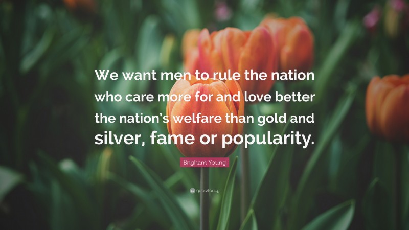 Brigham Young Quote: “We want men to rule the nation who care more for and love better the nation’s welfare than gold and silver, fame or popularity.”