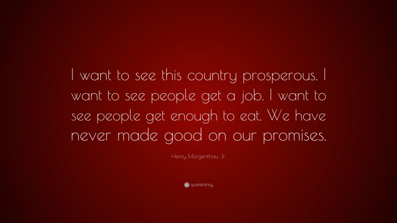 Henry Morgenthau, Jr. Quote: “I want to see this country prosperous. I want to see people get a job. I want to see people get enough to eat. We have never made good on our promises.”