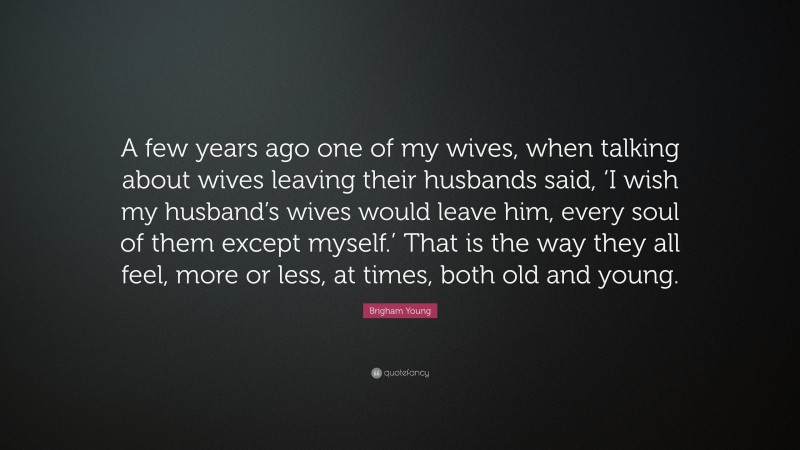 Brigham Young Quote: “A few years ago one of my wives, when talking about wives leaving their husbands said, ‘I wish my husband’s wives would leave him, every soul of them except myself.’ That is the way they all feel, more or less, at times, both old and young.”