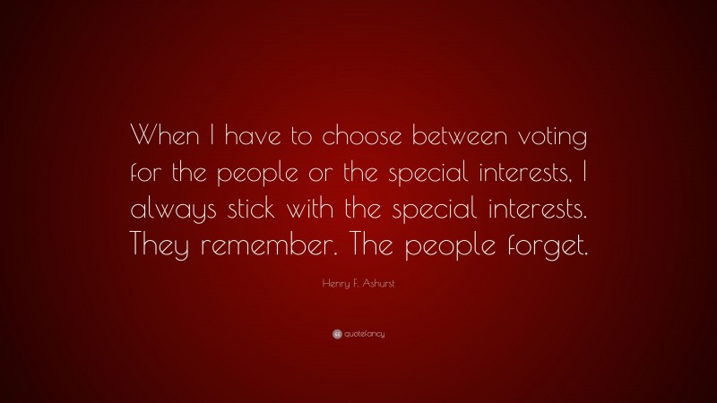 Henry F. Ashurst Quote: “When I have to choose between voting for the people or the special interests, I always stick with the special interests. They remember. The people forget.”