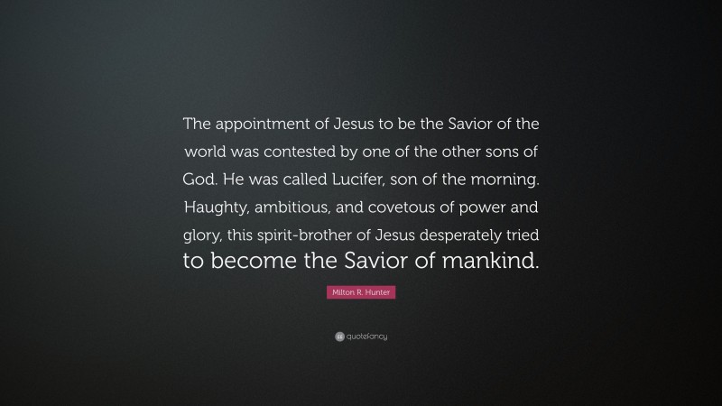 Milton R. Hunter Quote: “The appointment of Jesus to be the Savior of the world was contested by one of the other sons of God. He was called Lucifer, son of the morning. Haughty, ambitious, and covetous of power and glory, this spirit-brother of Jesus desperately tried to become the Savior of mankind.”