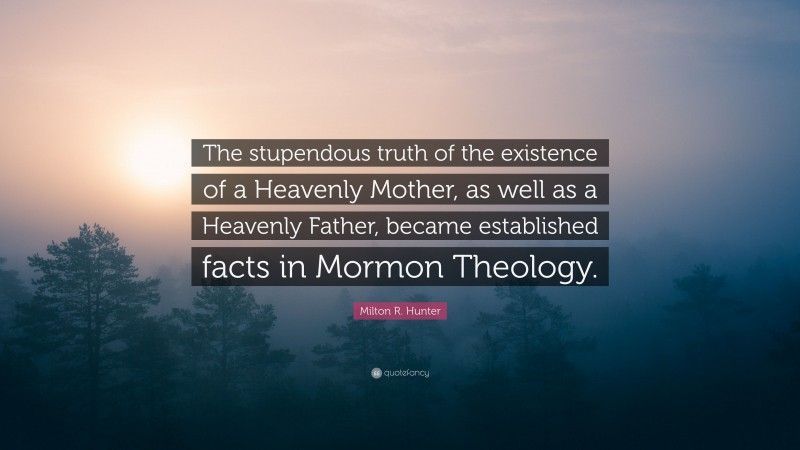 Milton R. Hunter Quote: “The stupendous truth of the existence of a Heavenly Mother, as well as a Heavenly Father, became established facts in Mormon Theology.”