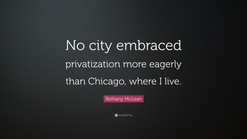 Bethany McLean Quote: “No city embraced privatization more eagerly than Chicago, where I live.”