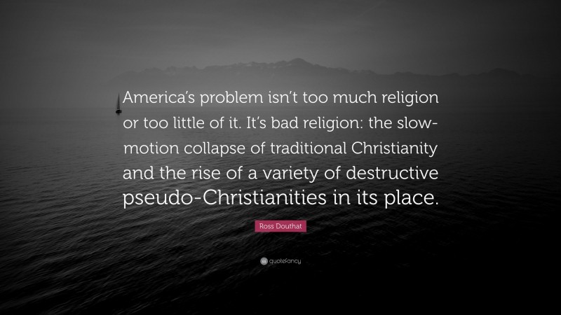 Ross Douthat Quote: “America’s problem isn’t too much religion or too little of it. It’s bad religion: the slow-motion collapse of traditional Christianity and the rise of a variety of destructive pseudo-Christianities in its place.”