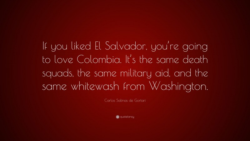 Carlos Salinas de Gortari Quote: “If you liked El Salvador, you’re going to love Colombia. It’s the same death squads, the same military aid, and the same whitewash from Washington.”