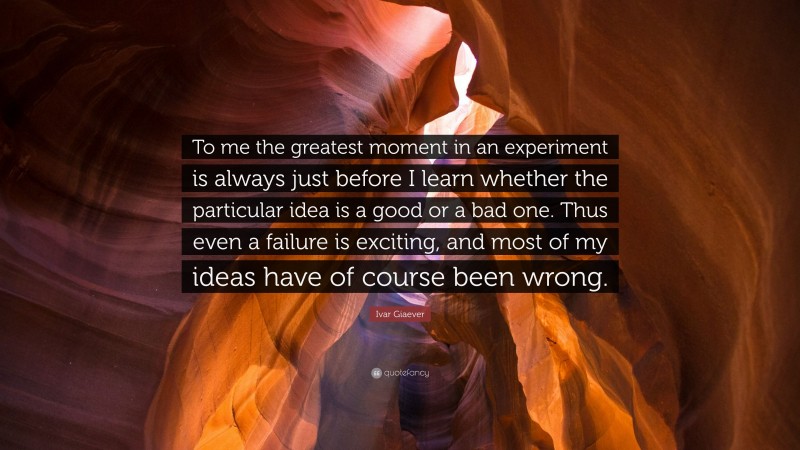 Ivar Giaever Quote: “To me the greatest moment in an experiment is always just before I learn whether the particular idea is a good or a bad one. Thus even a failure is exciting, and most of my ideas have of course been wrong.”