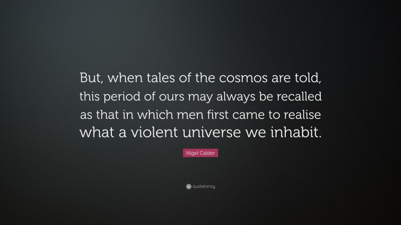 Nigel Calder Quote: “But, when tales of the cosmos are told, this period of ours may always be recalled as that in which men first came to realise what a violent universe we inhabit.”