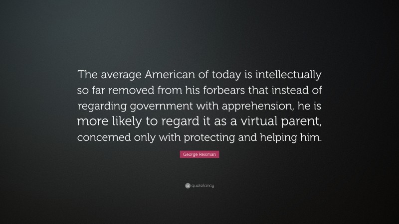 George Reisman Quote: “The average American of today is intellectually so far removed from his forbears that instead of regarding government with apprehension, he is more likely to regard it as a virtual parent, concerned only with protecting and helping him.”