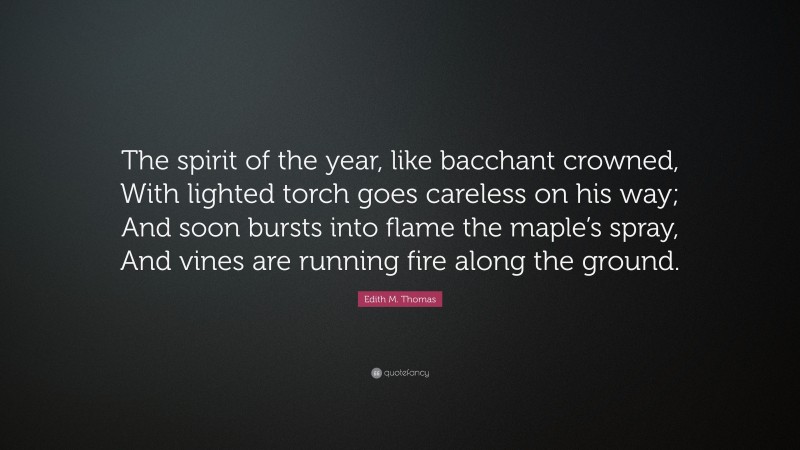 Edith M. Thomas Quote: “The spirit of the year, like bacchant crowned, With lighted torch goes careless on his way; And soon bursts into flame the maple’s spray, And vines are running fire along the ground.”