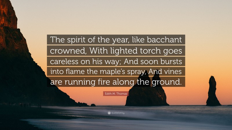 Edith M. Thomas Quote: “The spirit of the year, like bacchant crowned, With lighted torch goes careless on his way; And soon bursts into flame the maple’s spray, And vines are running fire along the ground.”