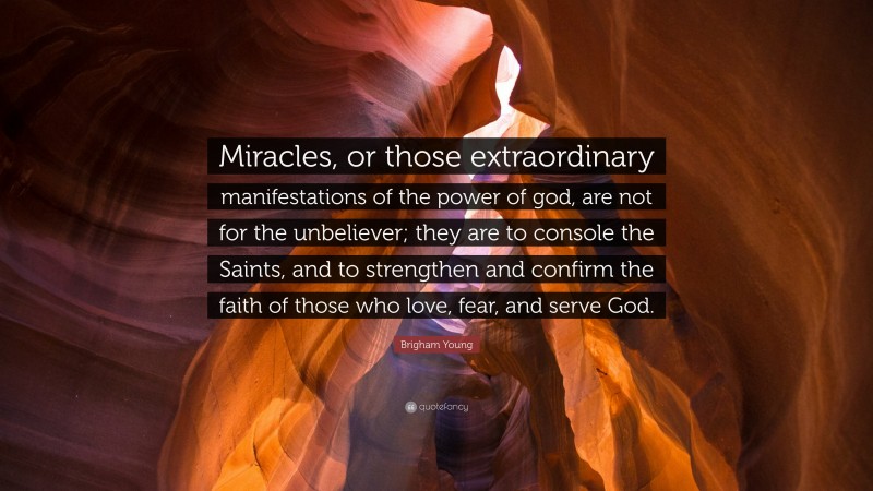 Brigham Young Quote: “Miracles, or those extraordinary manifestations of the power of god, are not for the unbeliever; they are to console the Saints, and to strengthen and confirm the faith of those who love, fear, and serve God.”