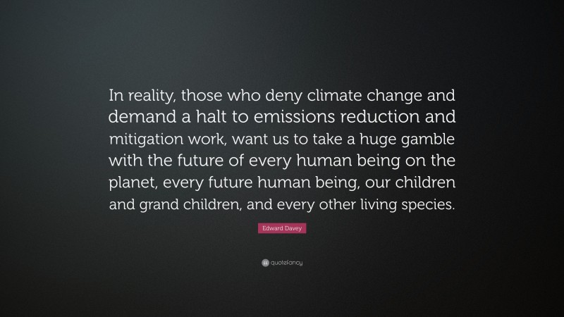 Edward Davey Quote: “In reality, those who deny climate change and demand a halt to emissions reduction and mitigation work, want us to take a huge gamble with the future of every human being on the planet, every future human being, our children and grand children, and every other living species.”