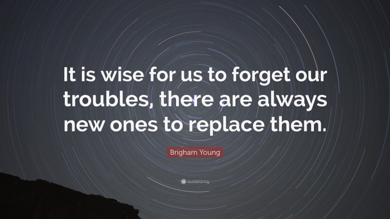 Brigham Young Quote: “It is wise for us to forget our troubles, there are always new ones to replace them.”