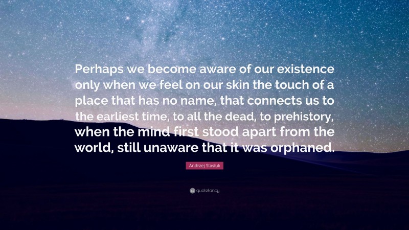 Andrzej Stasiuk Quote: “Perhaps we become aware of our existence only when we feel on our skin the touch of a place that has no name, that connects us to the earliest time, to all the dead, to prehistory, when the mind first stood apart from the world, still unaware that it was orphaned.”