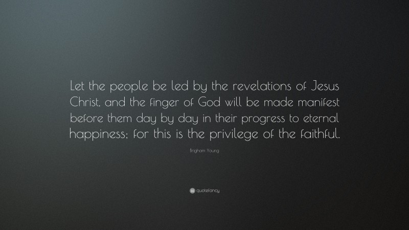 Brigham Young Quote: “Let the people be led by the revelations of Jesus Christ, and the finger of God will be made manifest before them day by day in their progress to eternal happiness; for this is the privilege of the faithful.”