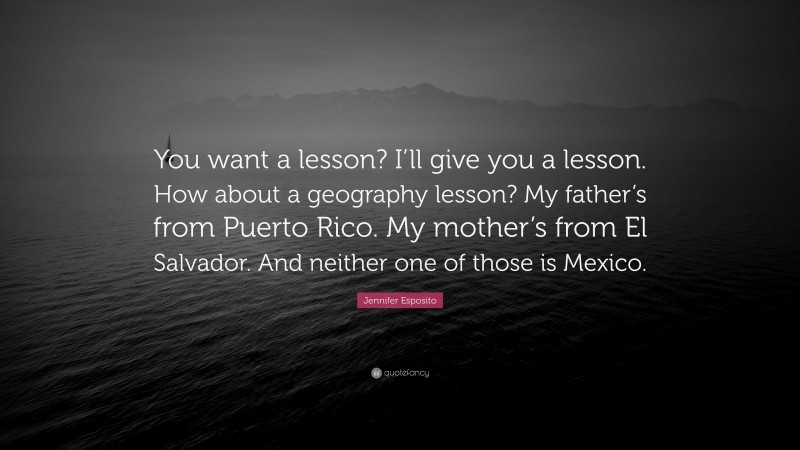 Jennifer Esposito Quote: “You want a lesson? I’ll give you a lesson. How about a geography lesson? My father’s from Puerto Rico. My mother’s from El Salvador. And neither one of those is Mexico.”