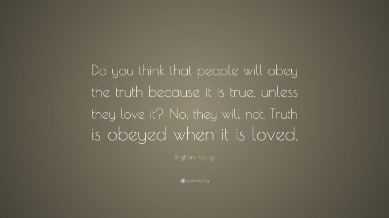 Brigham Young Quote: “Do you think that people will obey the truth because it is true, unless they love it? No, they will not. Truth is obeyed when it is loved.”