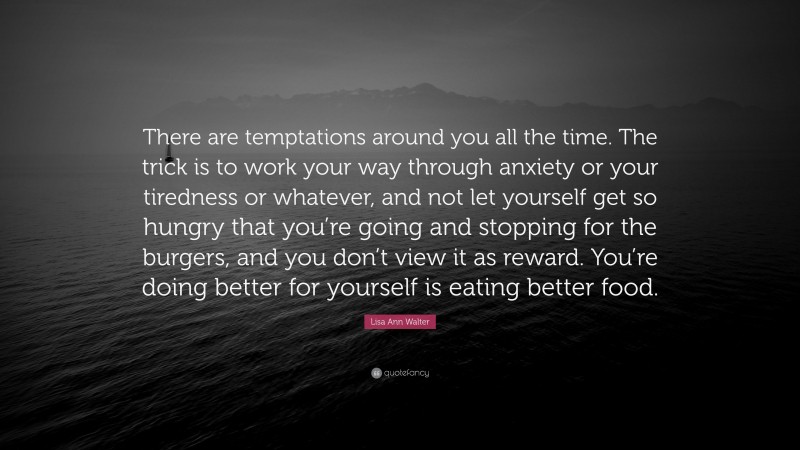 Lisa Ann Walter Quote: “There are temptations around you all the time. The trick is to work your way through anxiety or your tiredness or whatever, and not let yourself get so hungry that you’re going and stopping for the burgers, and you don’t view it as reward. You’re doing better for yourself is eating better food.”