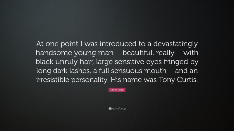 Janet Leigh Quote: “At one point I was introduced to a devastatingly handsome young man – beautiful, really – with black unruly hair, large sensitive eyes fringed by long dark lashes, a full sensuous mouth – and an irresistible personality. His name was Tony Curtis.”